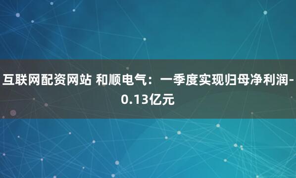 互联网配资网站 和顺电气：一季度实现归母净利润-0.13亿元