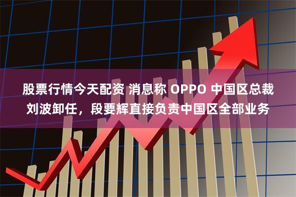 股票行情今天配资 消息称 OPPO 中国区总裁刘波卸任，段要辉直接负责中国区全部业务