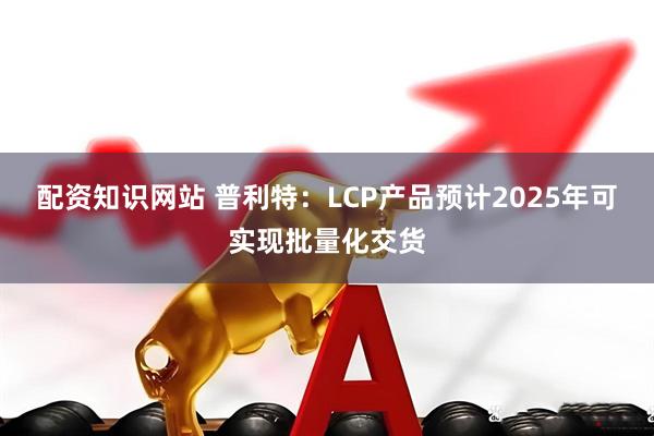 配资知识网站 普利特：LCP产品预计2025年可实现批量化交货