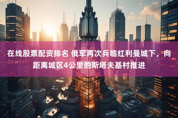 在线股票配资排名 俄军再次兵临红利曼城下，向距离城区4公里的斯塔夫基村推进