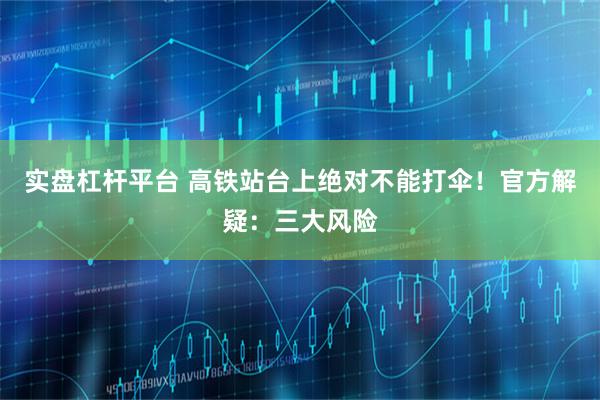 实盘杠杆平台 高铁站台上绝对不能打伞！官方解疑：三大风险